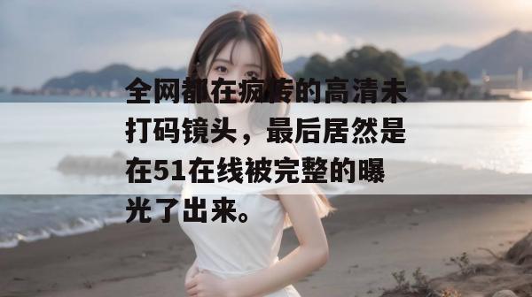 全网都在疯传的高清未打码镜头，最后居然是在51在线被完整的曝光了出来。