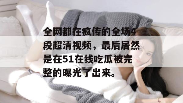全网都在疯传的全场4段超清视频，最后居然是在51在线吃瓜被完整的曝光了出来。