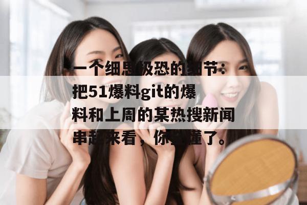 一个细思极恐的细节：把51爆料git的爆料和上周的某热搜新闻串起来看，你全懂了。