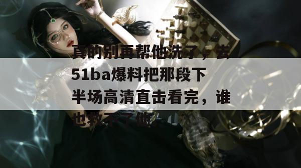 真的别再帮他洗了，去51ba爆料把那段下半场高清直击看完，谁也救不了他。