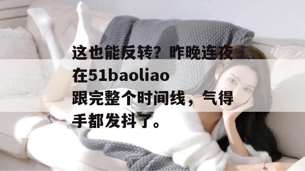 这也能反转？昨晚连夜在51baoliao跟完整个时间线，气得手都发抖了。