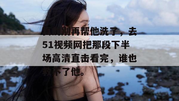 真的别再帮他洗了，去51视频网把那段下半场高清直击看完，谁也救不了他。