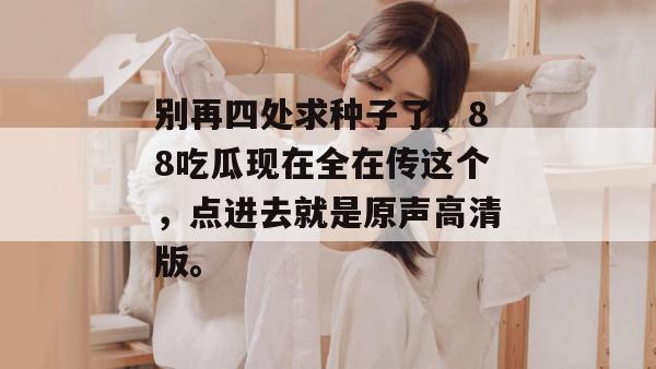 别再四处求种子了，88吃瓜现在全在传这个，点进去就是原声高清版。