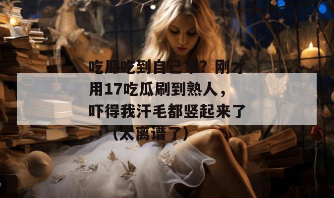 吃瓜吃到自己家？刚才用17吃瓜刷到熟人，吓得我汗毛都竖起来了。（太离谱了）